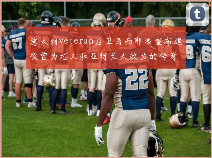 意大利veteran后卫马西耶洛宣布退役曾为尤文和亚特兰大效力的传奇球员