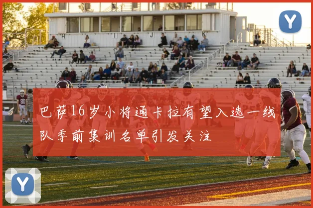 巴萨16岁小将通卡拉有望入选一线队季前集训名单引发关注