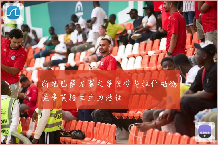 新老巴萨左翼之争戈登与拉什福德竞争英格兰主力地位