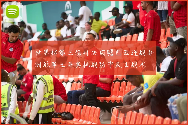 世界杯第三场对决前瞻巴西迎战非洲冠军土耳其挑战防守反击战术
