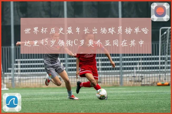 世界杯历史最年长出场球员榜单哈达里45岁领衔C罗奥乔亚同在其中