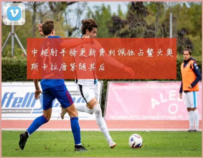 中超射手榜更新费利佩独占鳌头奥斯卡拉唐紧随其后