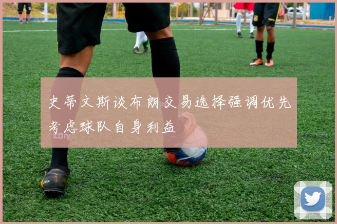史蒂文斯谈布朗交易选择强调优先考虑球队自身利益
