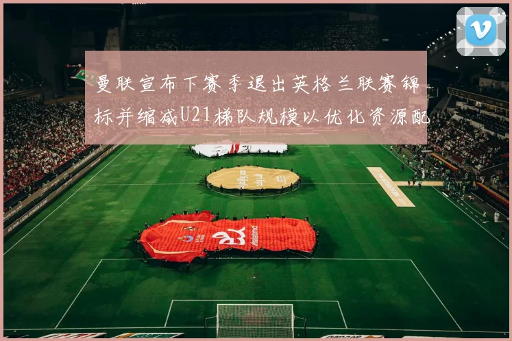 曼联宣布下赛季退出英格兰联赛锦标并缩减U21梯队规模以优化资源配置