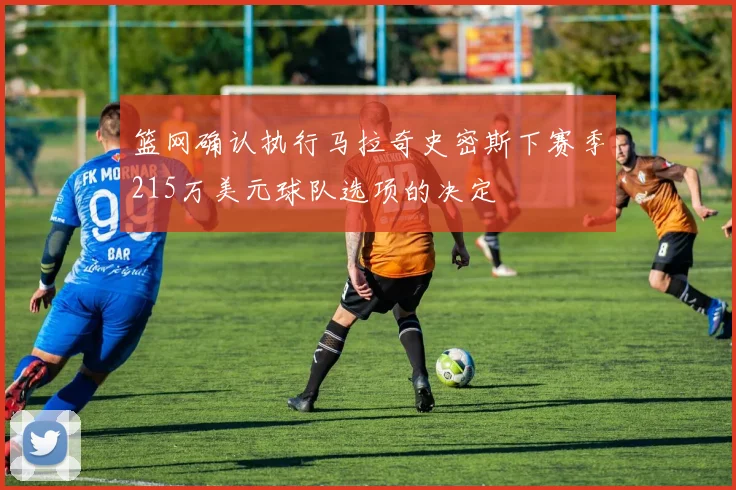 篮网确认执行马拉奇史密斯下赛季215万美元球队选项的决定