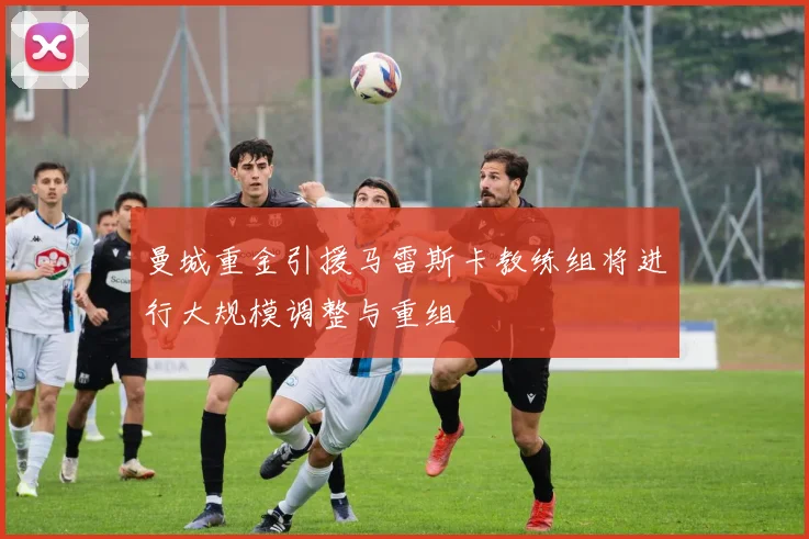 曼城重金引援马雷斯卡教练组将进行大规模调整与重组