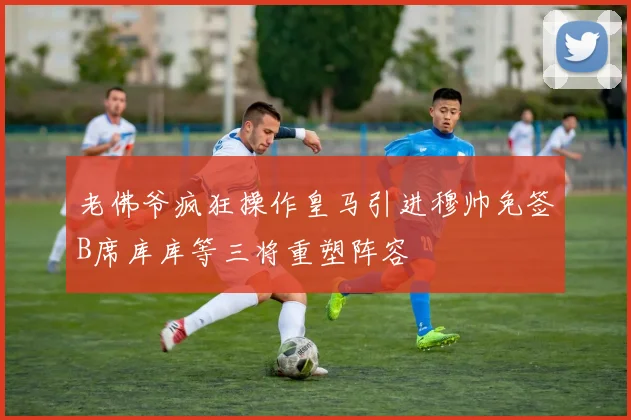老佛爷疯狂操作皇马引进穆帅免签B席库库等三将重塑阵容