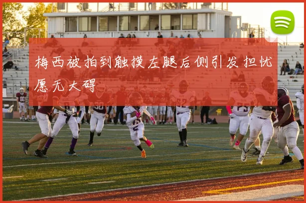 梅西被拍到触摸左腿后侧引发担忧愿无大碍