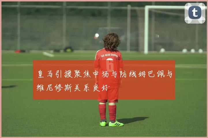 皇马引援聚焦中场与防线姆巴佩与维尼修斯关系良好