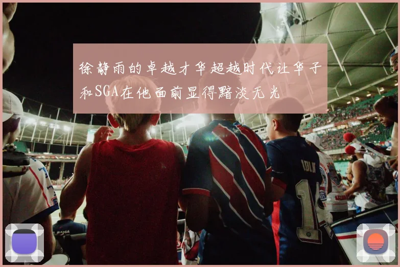 徐静雨的卓越才华超越时代让华子和SGA在他面前显得黯淡无光