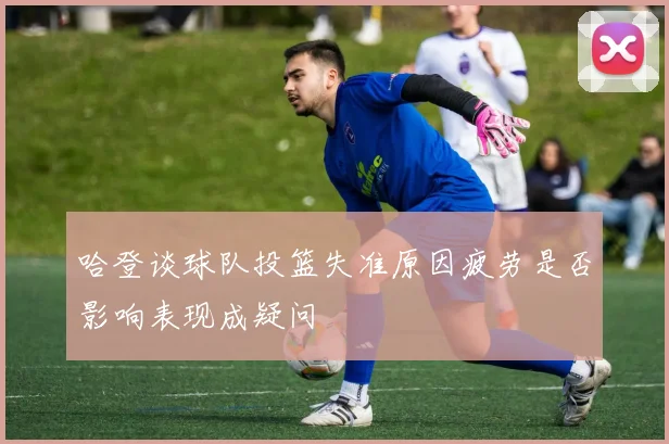 哈登谈球队投篮失准原因疲劳是否影响表现成疑问